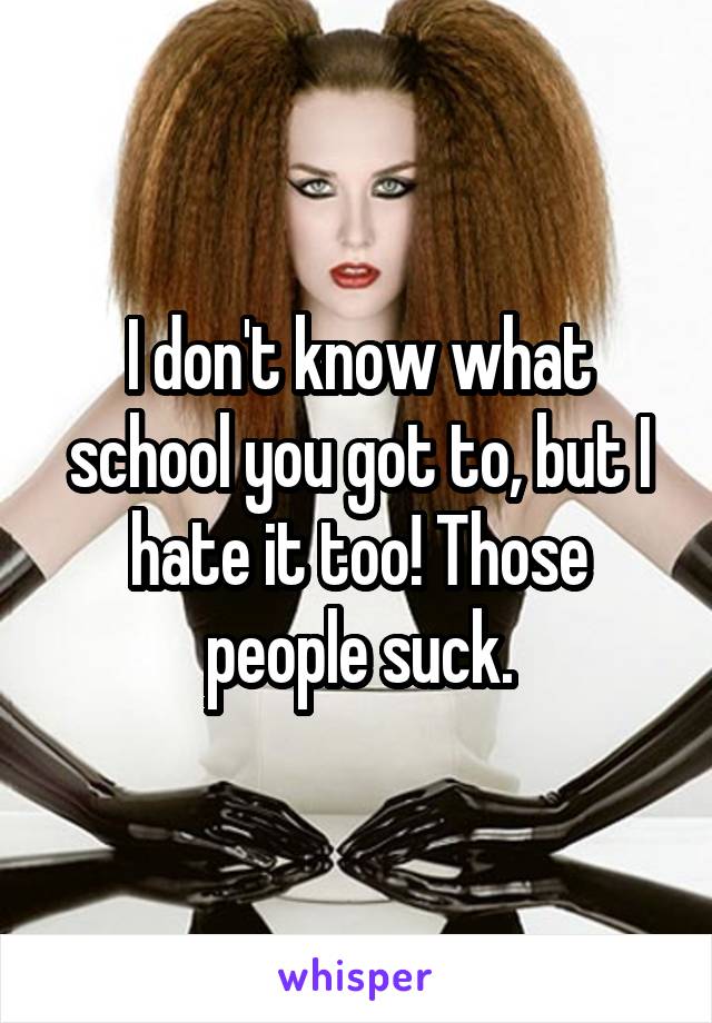 I don't know what school you got to, but I hate it too! Those people suck.