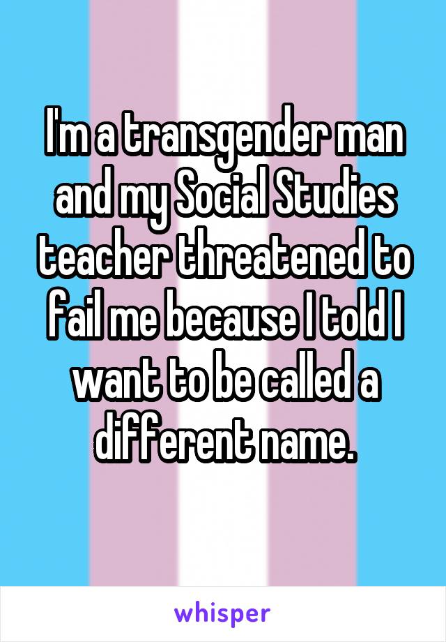 I'm a transgender man and my Social Studies teacher threatened to fail me because I told I want to be called a different name.
