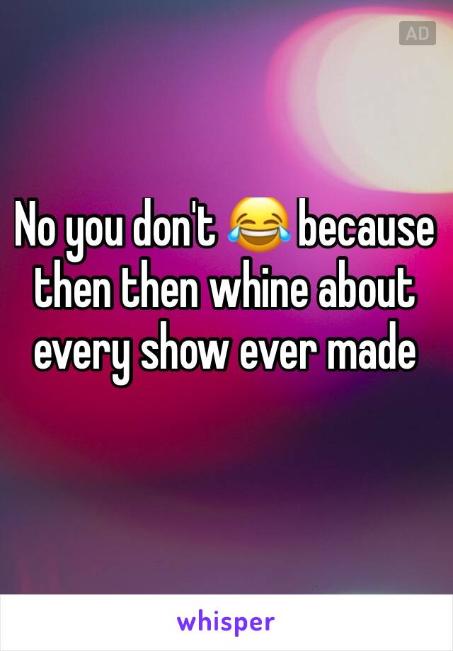 No you don't 😂 because then then whine about every show ever made