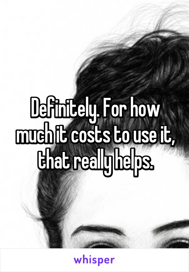 Definitely. For how much it costs to use it, that really helps.