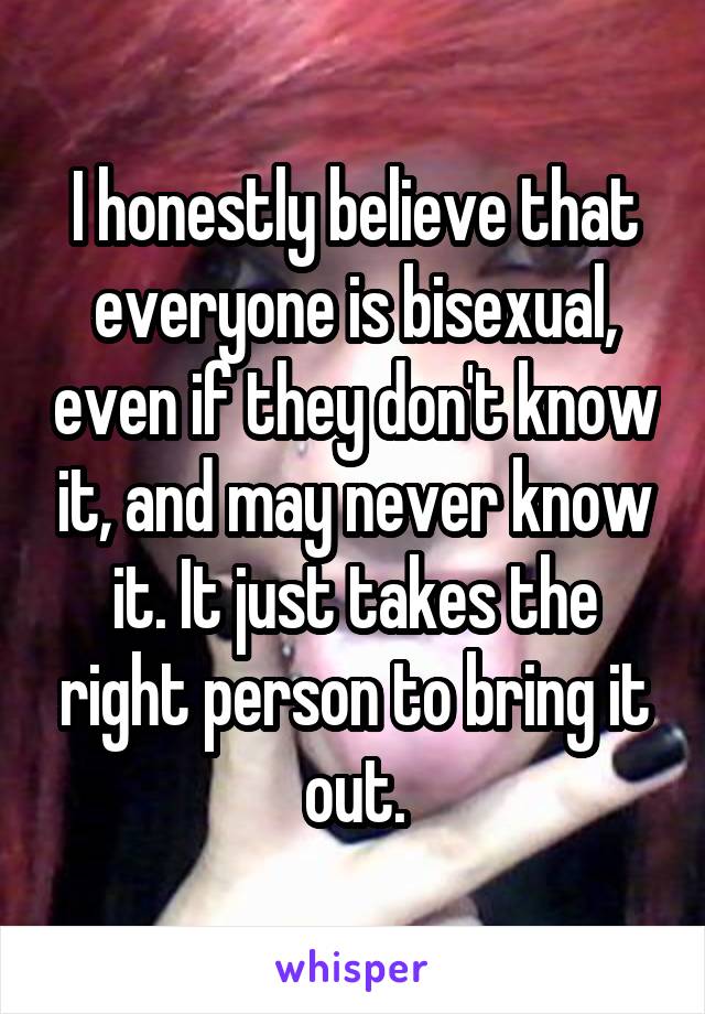 I honestly believe that everyone is bisexual, even if they don't know it, and may never know it. It just takes the right person to bring it out.