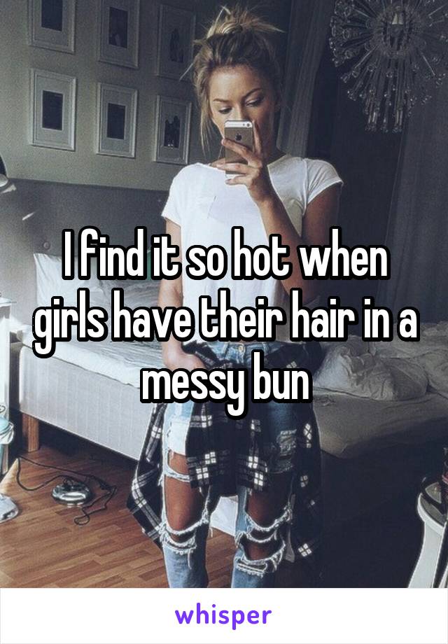 I find it so hot when girls have their hair in a messy bun