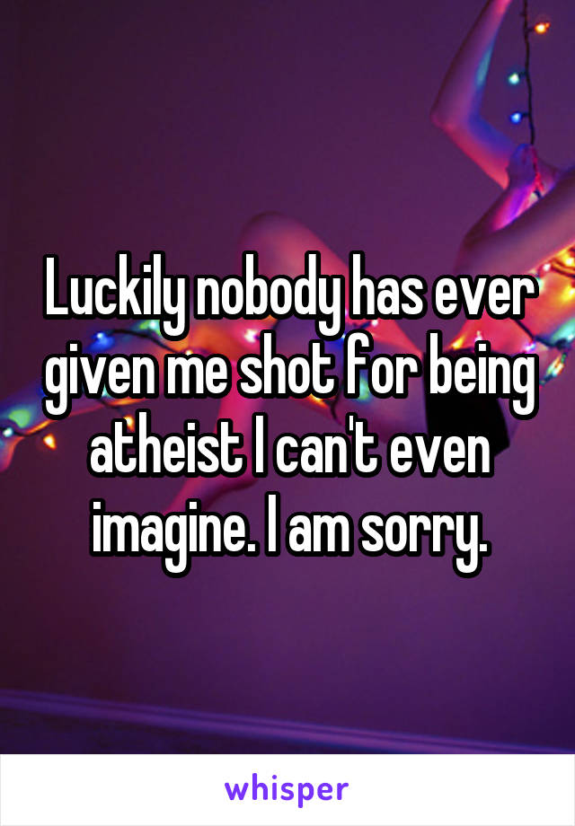 Luckily nobody has ever given me shot for being atheist I can't even imagine. I am sorry.