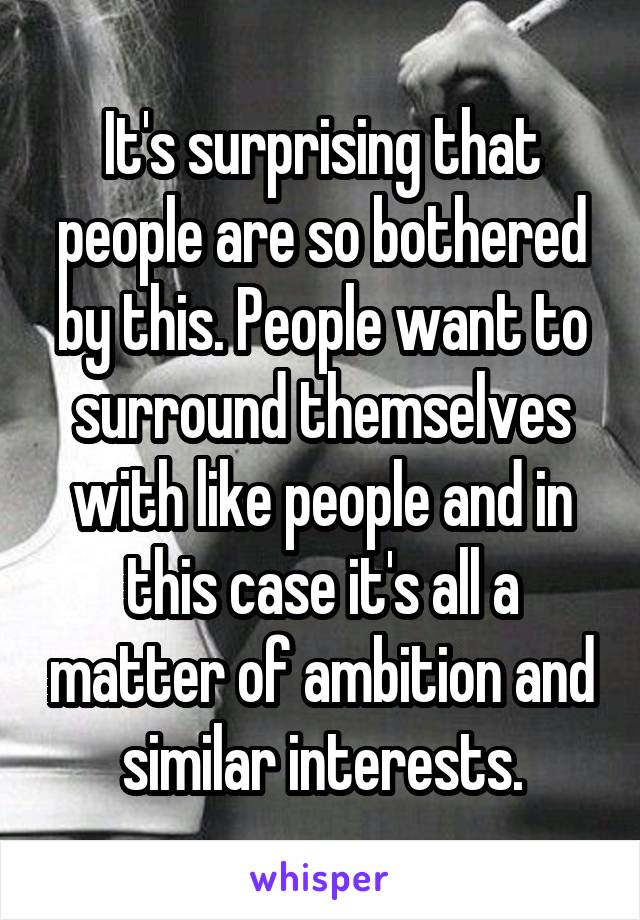 It's surprising that people are so bothered by this. People want to surround themselves with like people and in this case it's all a matter of ambition and similar interests.