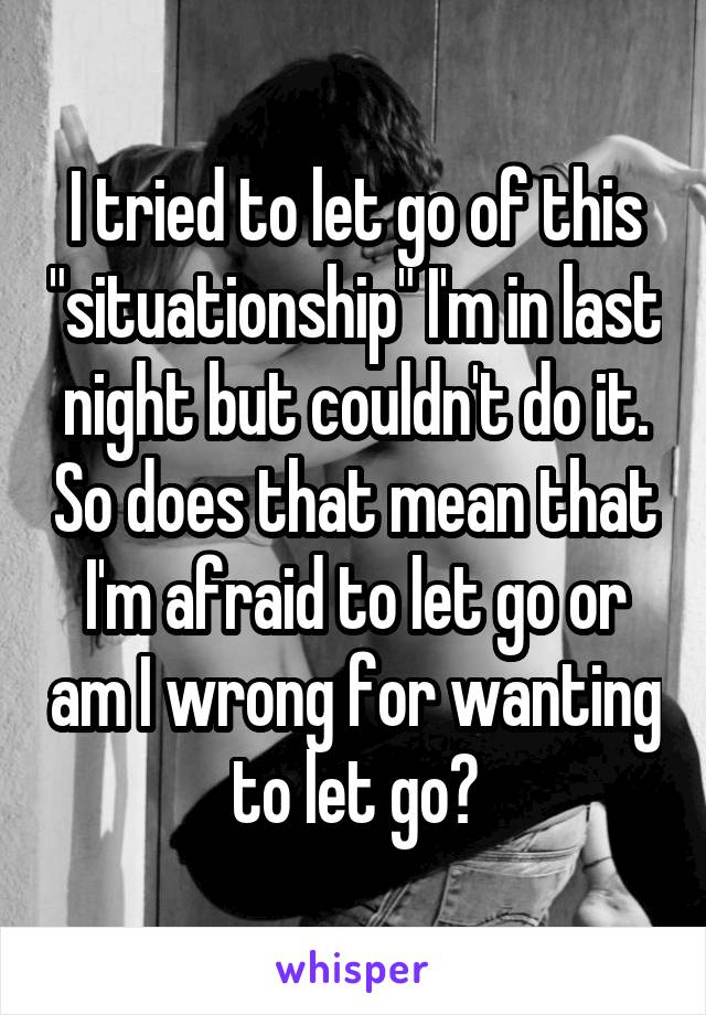 I tried to let go of this "situationship" I'm in last night but couldn't do it. So does that mean that I'm afraid to let go or am I wrong for wanting to let go?