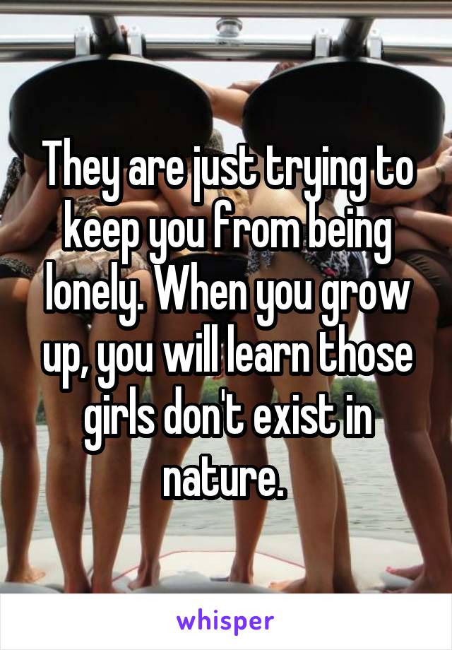 They are just trying to keep you from being lonely. When you grow up, you will learn those girls don't exist in nature. 