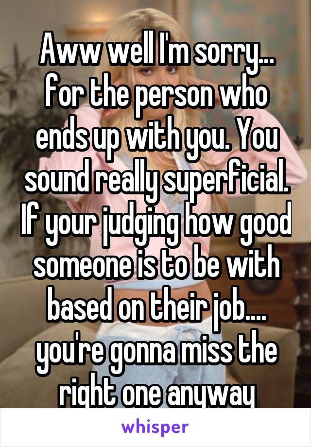 Aww well I'm sorry... for the person who ends up with you. You sound really superficial. If your judging how good someone is to be with based on their job.... you're gonna miss the right one anyway