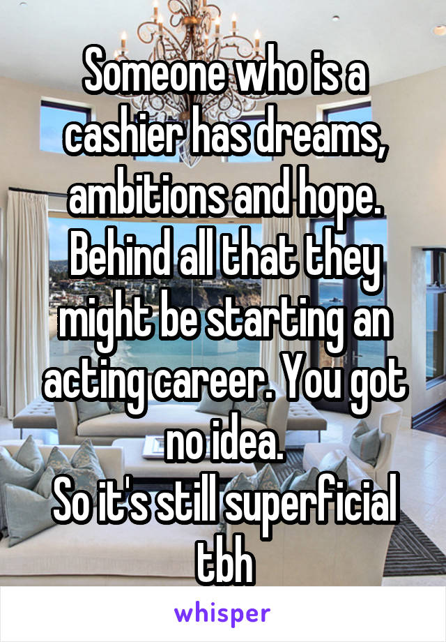 Someone who is a cashier has dreams, ambitions and hope. Behind all that they might be starting an acting career. You got no idea.
So it's still superficial tbh