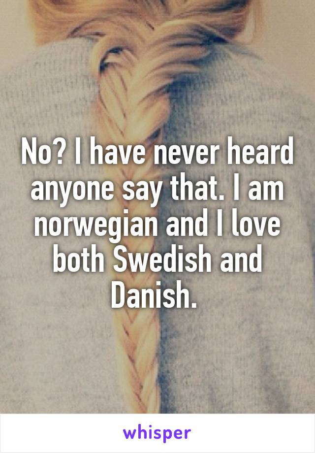 No? I have never heard anyone say that. I am norwegian and I love both Swedish and Danish. 