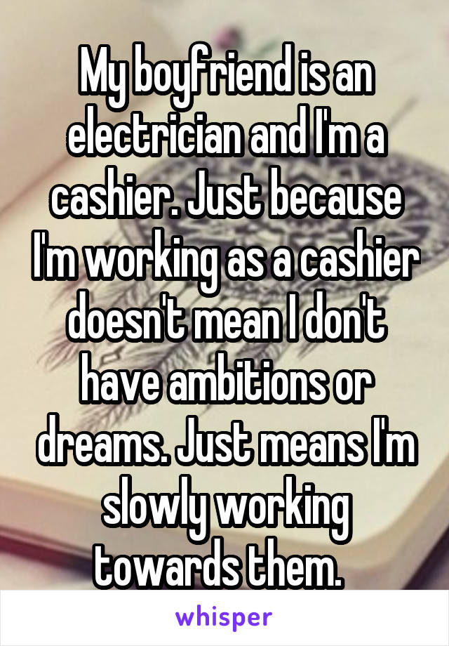 My boyfriend is an electrician and I'm a cashier. Just because I'm working as a cashier doesn't mean I don't have ambitions or dreams. Just means I'm slowly working towards them.  