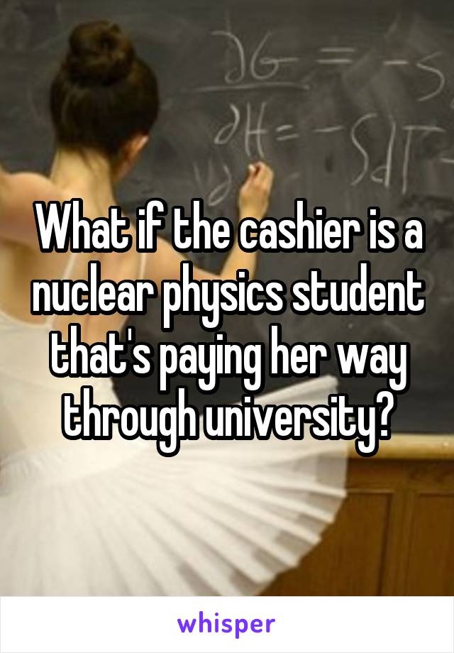 What if the cashier is a nuclear physics student that's paying her way through university?