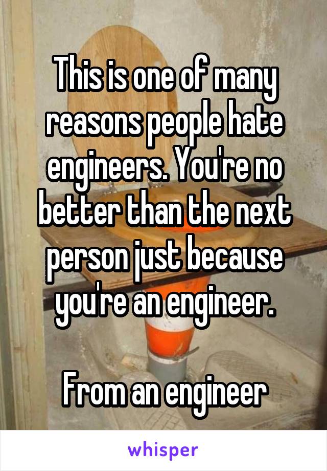 This is one of many reasons people hate engineers. You're no better than the next person just because you're an engineer.

From an engineer