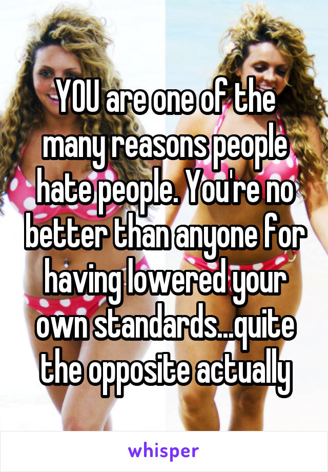 YOU are one of the many reasons people hate people. You're no better than anyone for having lowered your own standards...quite the opposite actually