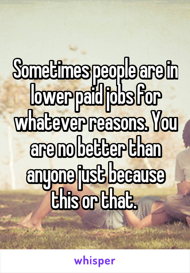 Sometimes people are in lower paid jobs for whatever reasons. You are no better than anyone just because this or that. 