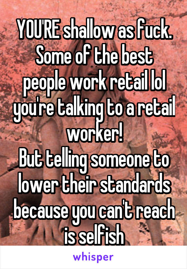 YOU'RE shallow as fuck.
Some of the best people work retail lol you're talking to a retail worker!
But telling someone to lower their standards because you can't reach is selfish