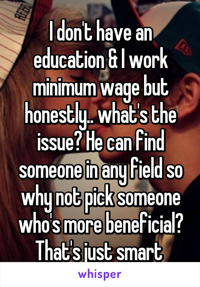 I don't have an education & I work minimum wage but honestly.. what's the issue? He can find someone in any field so why not pick someone who's more beneficial? That's just smart 