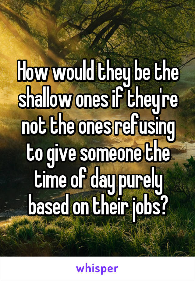 How would they be the shallow ones if they're not the ones refusing to give someone the time of day purely based on their jobs?