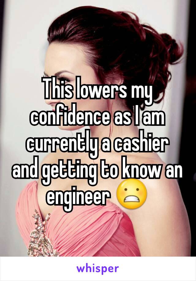 This lowers my confidence as I am currently a cashier and getting to know an engineer 😬