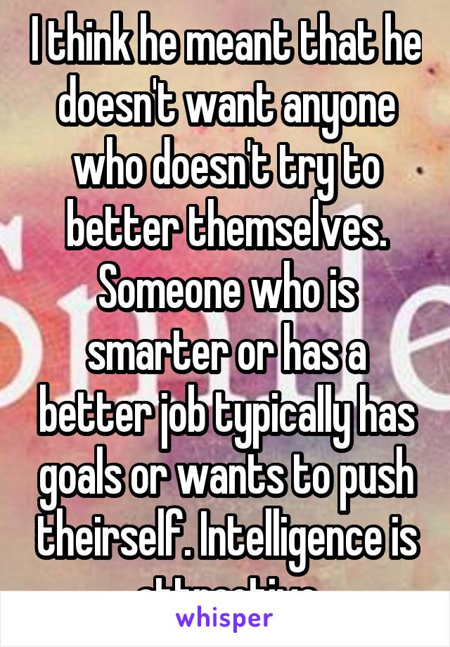 I think he meant that he doesn't want anyone who doesn't try to better themselves. Someone who is smarter or has a better job typically has goals or wants to push theirself. Intelligence is attractive