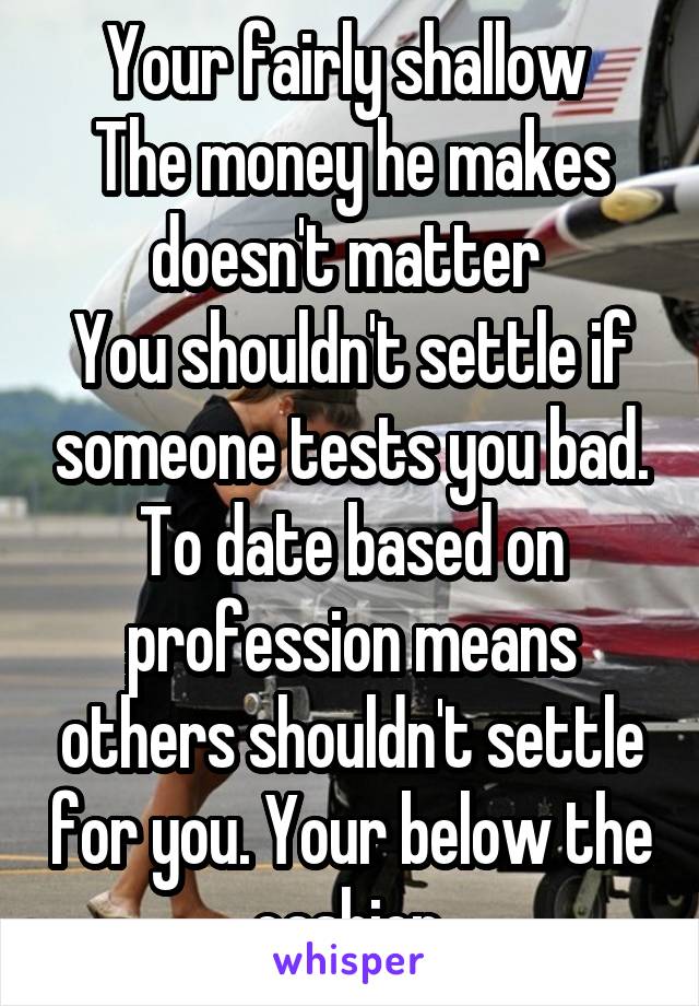 Your fairly shallow 
The money he makes doesn't matter 
You shouldn't settle if someone tests you bad. To date based on profession means others shouldn't settle for you. Your below the cashier 