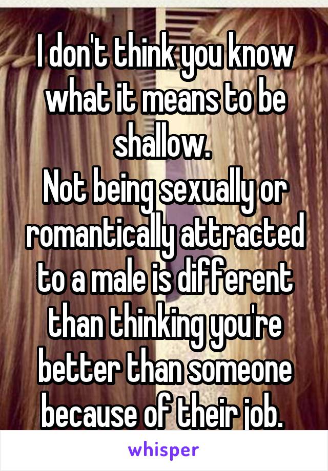 I don't think you know what it means to be shallow. 
Not being sexually or romantically attracted to a male is different than thinking you're better than someone because of their job. 