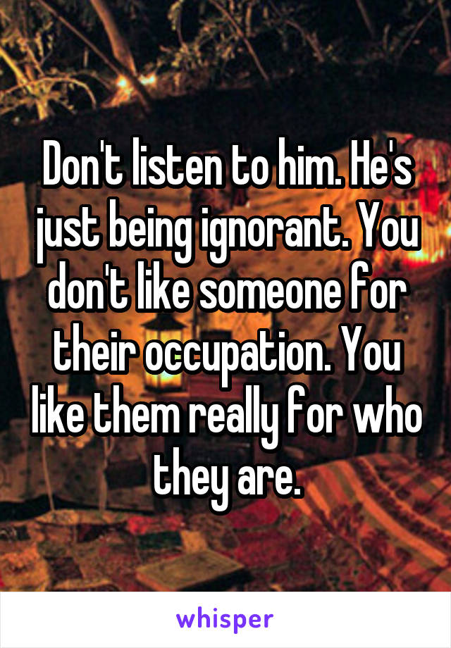 Don't listen to him. He's just being ignorant. You don't like someone for their occupation. You like them really for who they are.