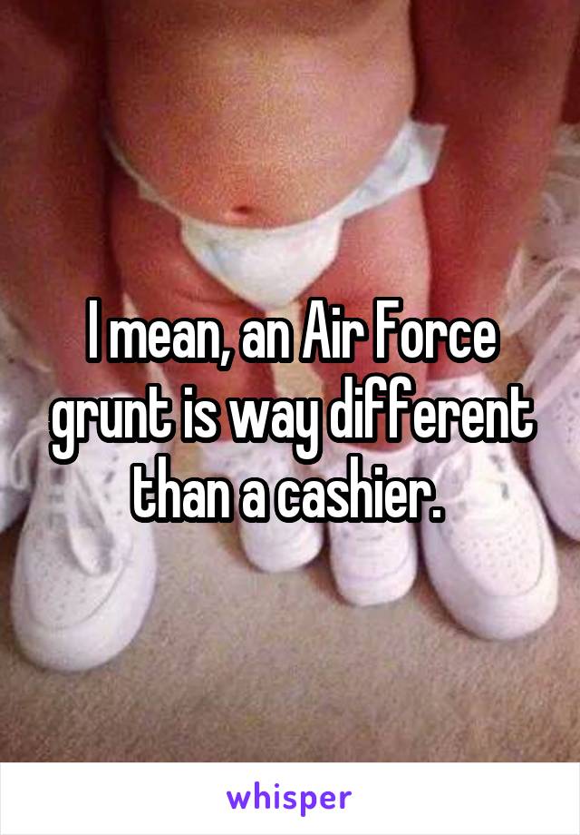 I mean, an Air Force grunt is way different than a cashier. 