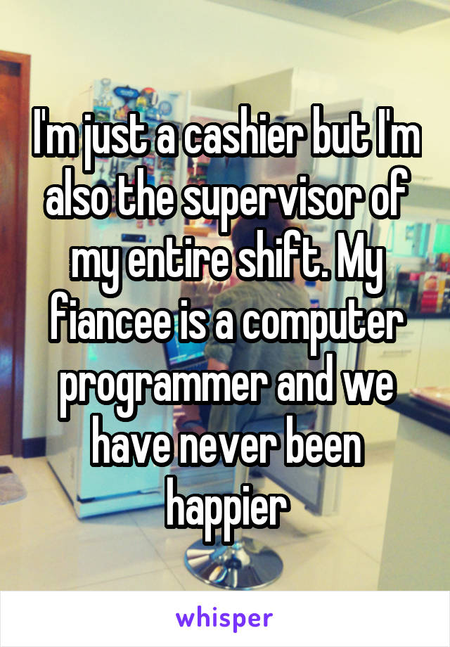 I'm just a cashier but I'm also the supervisor of my entire shift. My fiancee is a computer programmer and we have never been happier