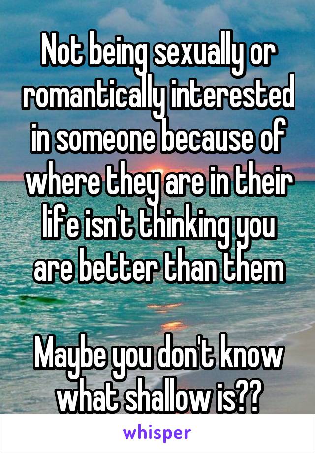 Not being sexually or romantically interested in someone because of where they are in their life isn't thinking you are better than them

Maybe you don't know what shallow is??