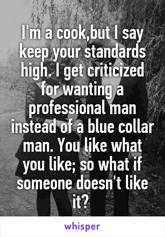 I'm a cook,but I say keep your standards high. I get criticized for wanting a professional man instead of a blue collar man. You like what you like; so what if someone doesn't like it? 