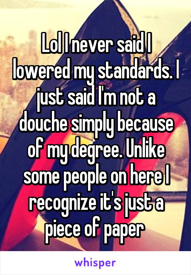 Lol I never said I lowered my standards. I just said I'm not a douche simply because of my degree. Unlike some people on here I recognize it's just a piece of paper 