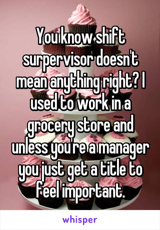 You know shift surpervisor doesn't mean anything right? I used to work in a grocery store and unless you're a manager you just get a title to feel important.