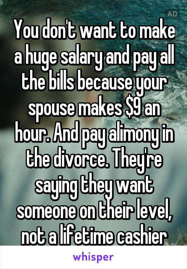 You don't want to make a huge salary and pay all the bills because your spouse makes $9 an hour. And pay alimony in the divorce. They're saying they want someone on their level, not a lifetime cashier