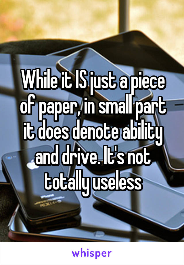 While it IS just a piece of paper, in small part it does denote ability and drive. It's not totally useless