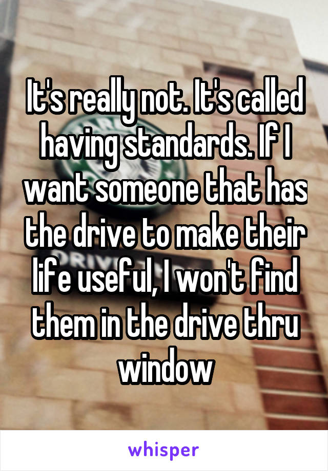 It's really not. It's called having standards. If I want someone that has the drive to make their life useful, I won't find them in the drive thru window