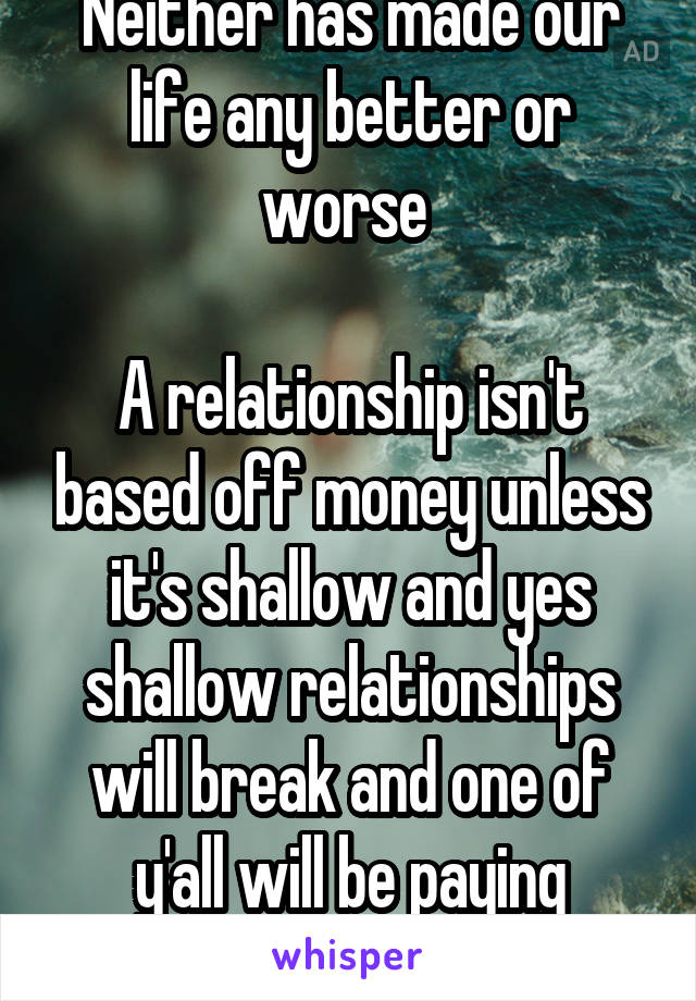 Neither has made our life any better or worse 

A relationship isn't based off money unless it's shallow and yes shallow relationships will break and one of y'all will be paying alimony 