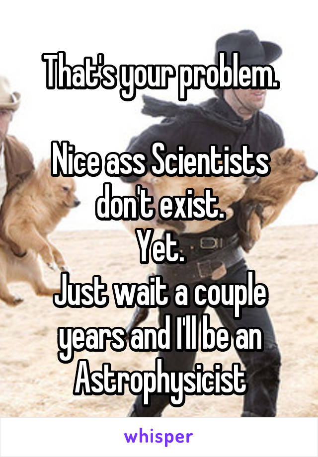 That's your problem.

Nice ass Scientists don't exist.
Yet.
Just wait a couple years and I'll be an Astrophysicist