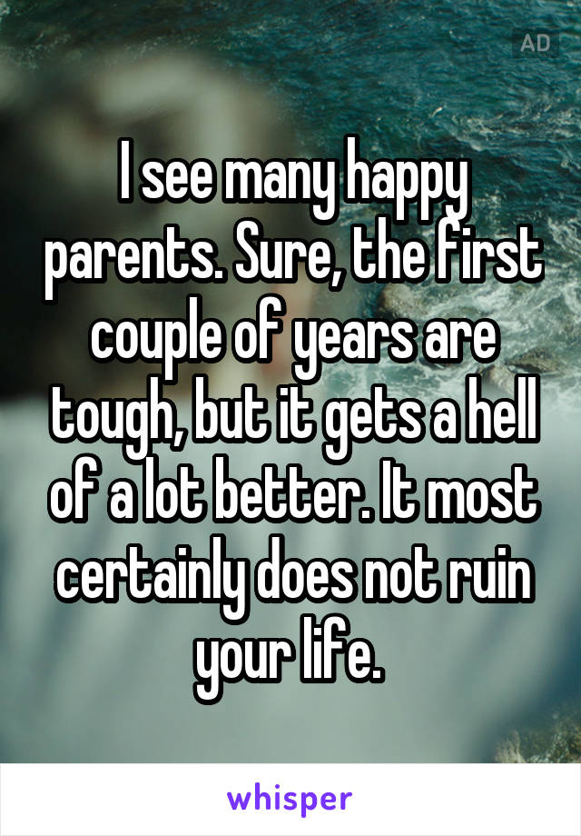 I see many happy parents. Sure, the first couple of years are tough, but it gets a hell of a lot better. It most certainly does not ruin your life. 