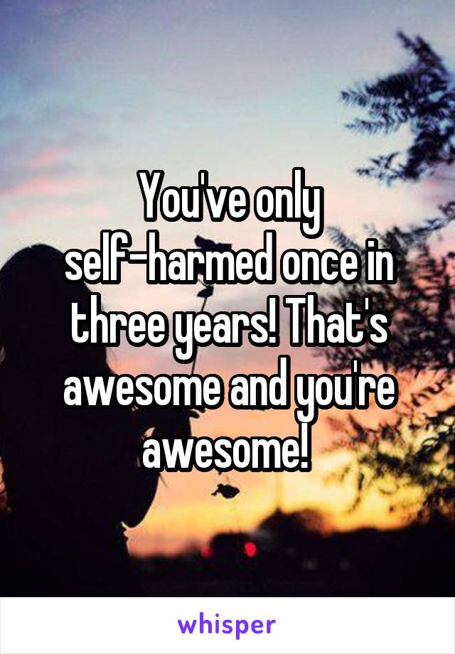 You've only self-harmed once in three years! That's awesome and you're awesome! 