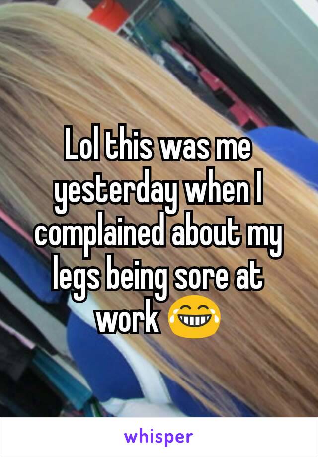 Lol this was me yesterday when I complained about my legs being sore at work 😂