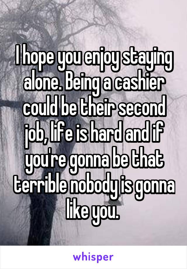 I hope you enjoy staying alone. Being a cashier could be their second job, life is hard and if you're gonna be that terrible nobody is gonna like you. 