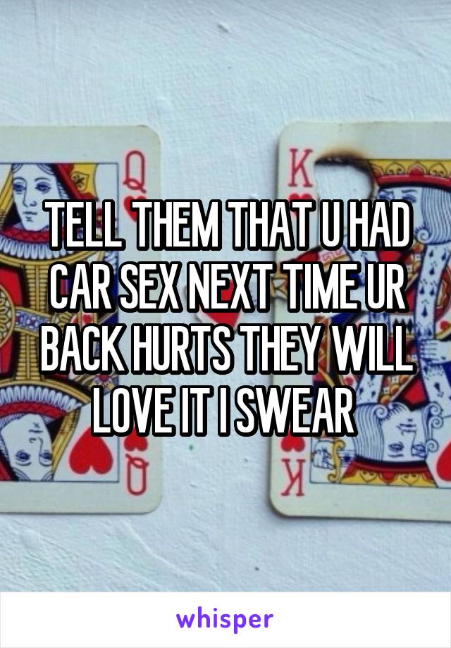 TELL THEM THAT U HAD CAR SEX NEXT TIME UR BACK HURTS THEY WILL LOVE IT I SWEAR 