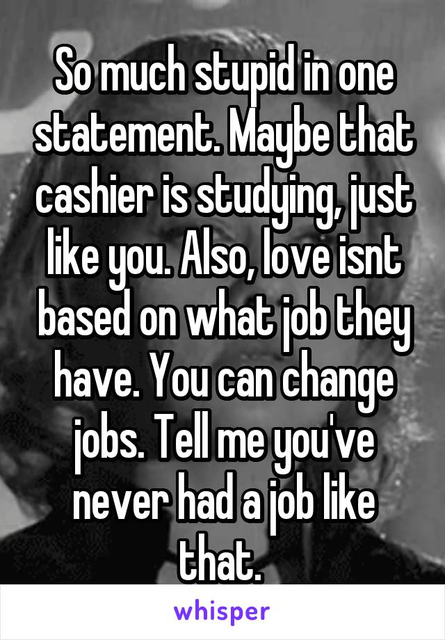 So much stupid in one statement. Maybe that cashier is studying, just like you. Also, love isnt based on what job they have. You can change jobs. Tell me you've never had a job like that. 