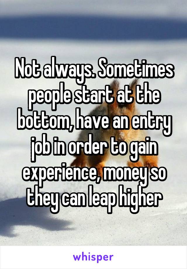 Not always. Sometimes people start at the bottom, have an entry job in order to gain experience, money so they can leap higher