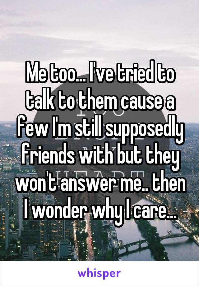 Me too... I've tried to talk to them cause a few I'm still supposedly friends with but they won't answer me.. then I wonder why I care...