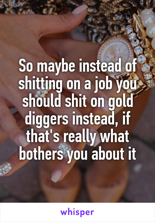 So maybe instead of shitting on a job you should shit on gold diggers instead, if that's really what bothers you about it