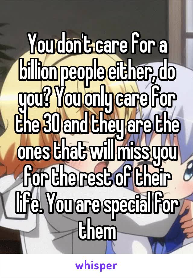 You don't care for a billion people either, do you? You only care for the 30 and they are the ones that will miss you for the rest of their life. You are special for them