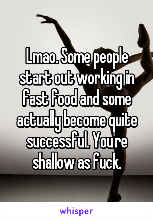 Lmao. Some people start out working in fast food and some actually become quite successful. You're shallow as fuck.