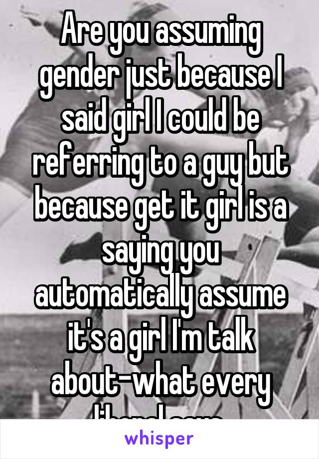 Are you assuming gender just because I said girl I could be referring to a guy but because get it girl is a saying you automatically assume it's a girl I'm talk about-what every liberal says 