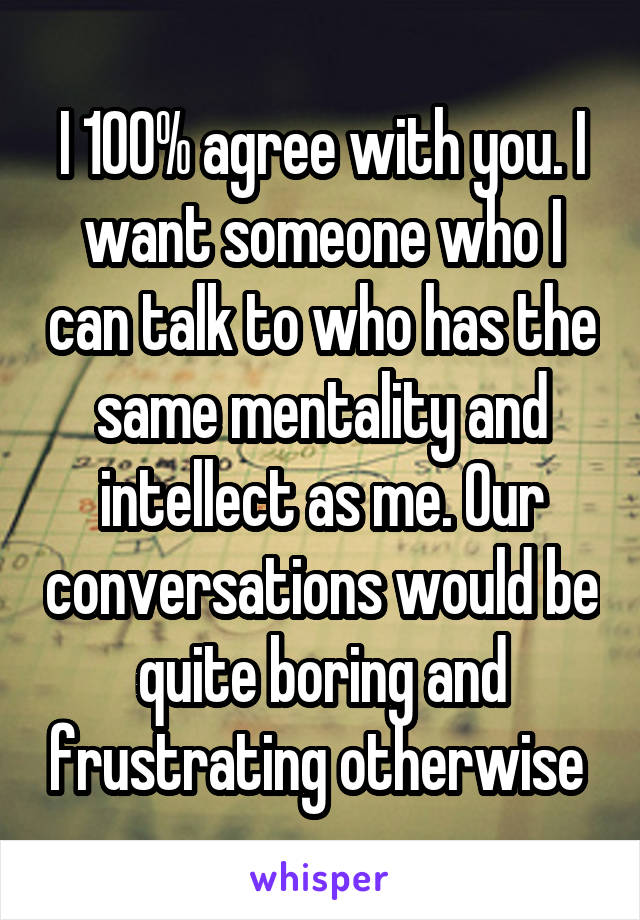 I 100% agree with you. I want someone who I can talk to who has the same mentality and intellect as me. Our conversations would be quite boring and frustrating otherwise 